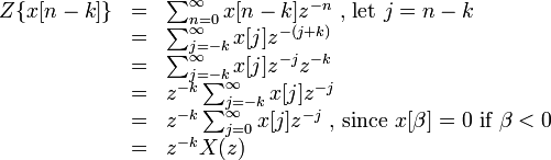  \begin{array} {lcl} Z\{x[n-k]\} &=& \sum_{n=0}^{\infty} x[n-k]z^{-n} \text{ , let }j = n - k\\
&=& \sum_{j=-k}^{\infty} x[j]z^{-(j+k)}\\
&=& \sum_{j=-k}^{\infty} x[j]z^{-j}z^{-k}\\
&=& z^{-k}\sum_{j=-k}^{\infty}x[j]z^{-j}\\
&=& z^{-k}\sum_{j=0}^{\infty}x[j]z^{-j} \text{ , since }x[\beta]=0 \text{ if }\beta<0\\
&=& z^{-k}X(z)\\
\end{array} 